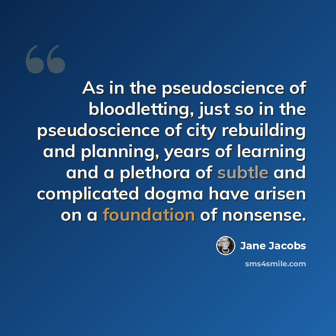 “As in the pseudoscience of bloodletting, just so in the pseudoscience of city rebuilding and planning, years of learning and a plethora of subtle and complicated dogma have arisen on a foundation of nonsense.” quote by Jane Jacobs