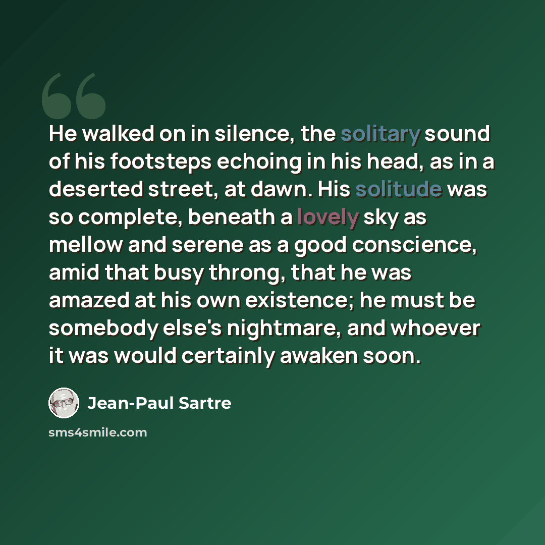 “He walked on in silence, the solitary sound of his footsteps echoing in his head, as in a deserted street, at dawn. His solitude was so complete, beneath a lovely sky as mellow and serene as a good conscience, amid that busy throng, that he was amazed at his own existence; he must be somebody…” quote by Jean-Paul Sartre