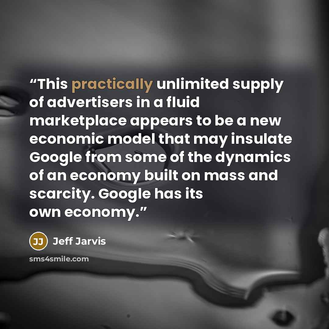 “This practically unlimited supply of advertisers in a fluid marketplace appears to be a new economic model that may insulate Google from some of the dynamics of an economy built on mass and scarcity. Google has its own economy.” quote by Jeff Jarvis