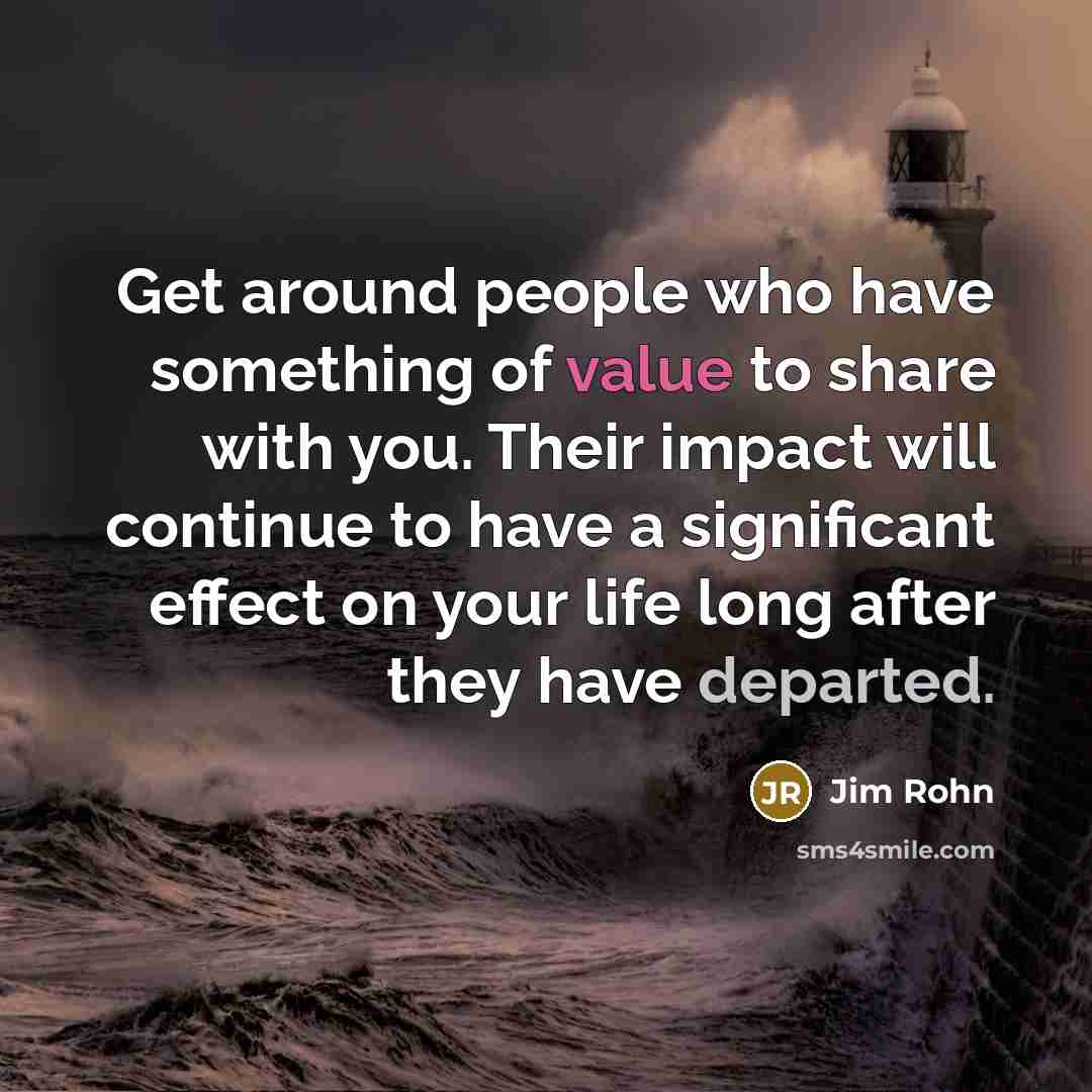 “Get around people who have something of value to share with you. Their impact will continue to have a significant effect on your life long after they have departed.” quote by Jim Rohn