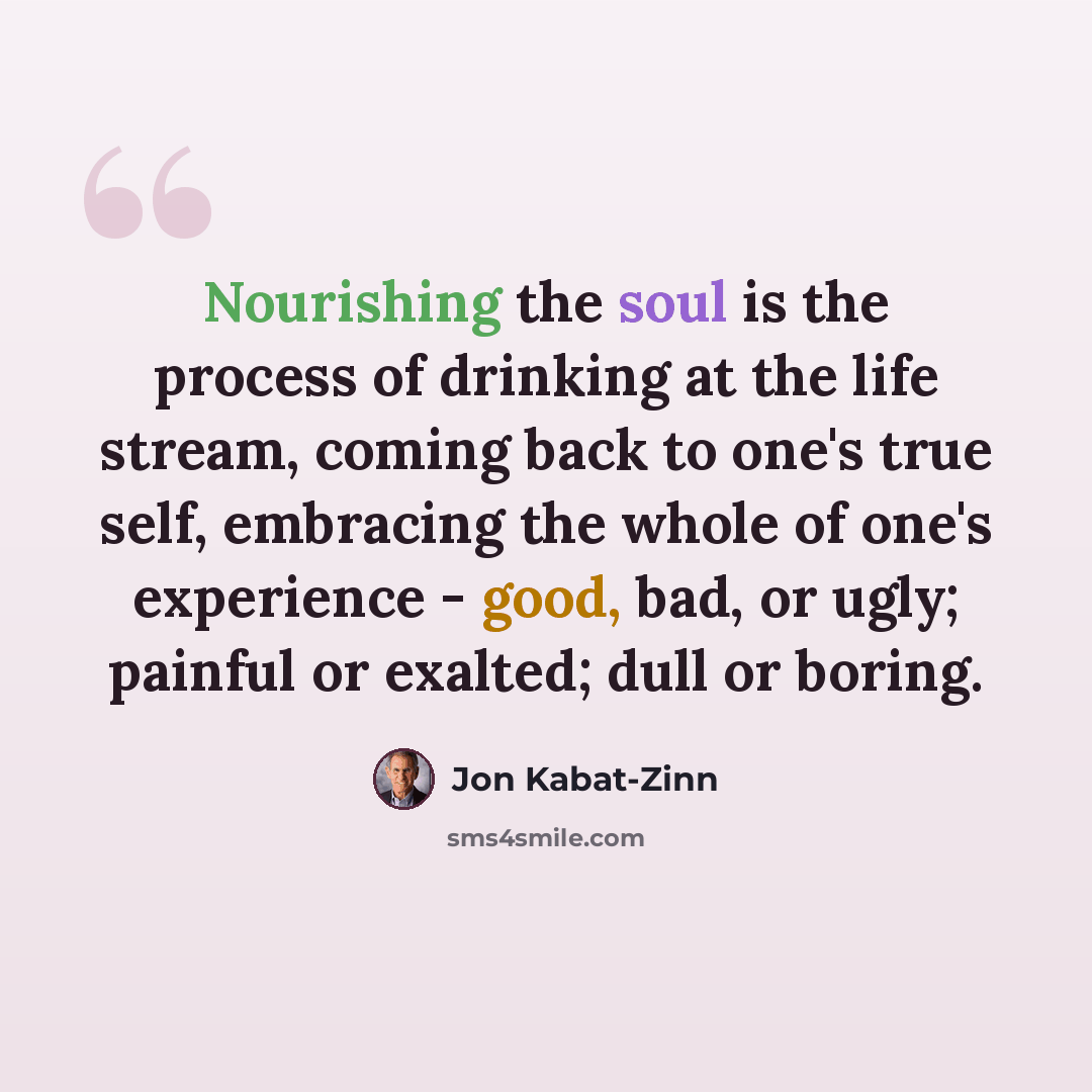 “Nourishing the soul is the process of drinking at the life stream, coming back to one's true self, embracing the whole of one's experience - good, bad, or ugly; painful or exalted; dull or boring.” quote by Jon Kabat-Zinn
