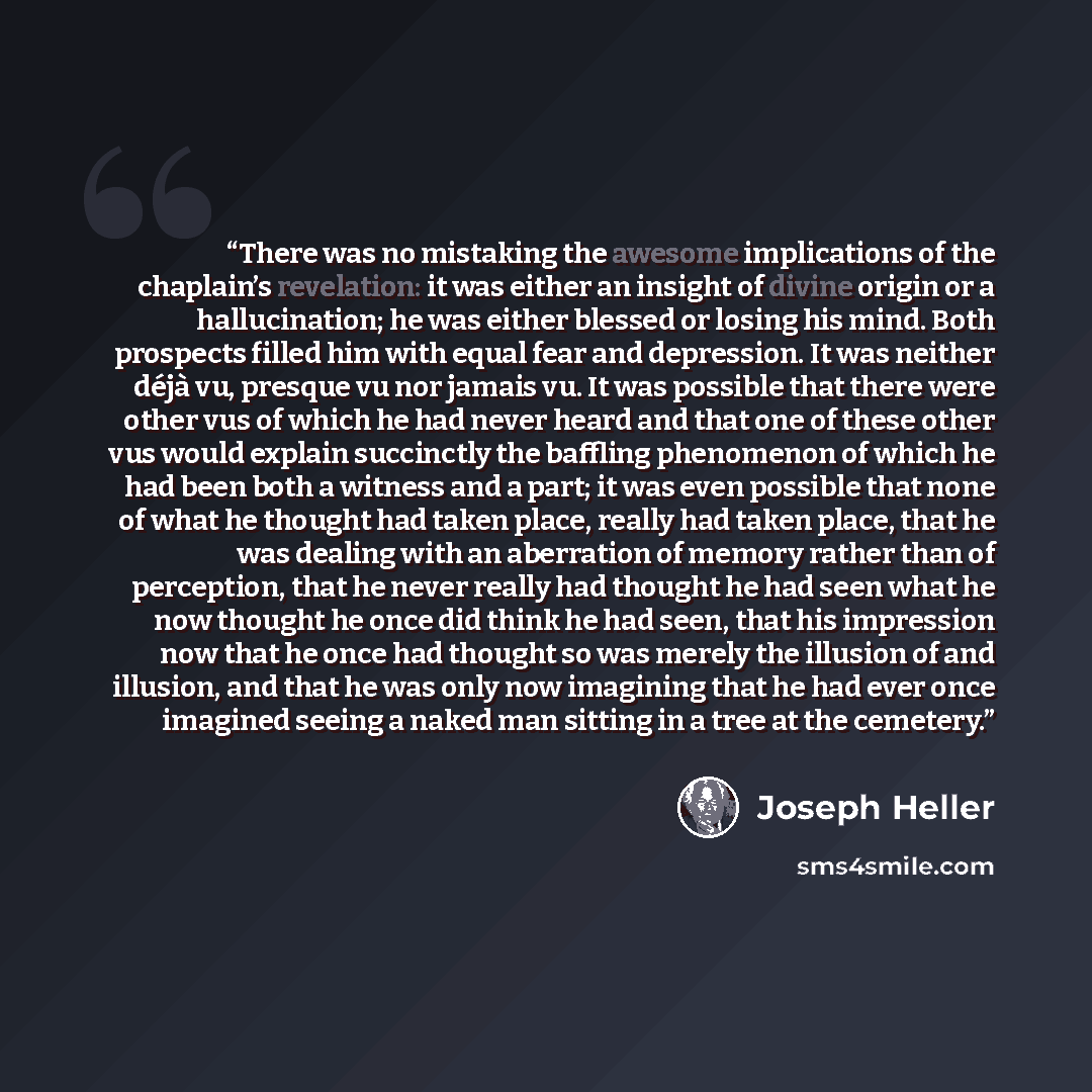 “There was no mistaking the awesome implications of the chaplain’s revelation: it was either an insight of divine origin or a hallucination; he was either blessed or losing his mind. Both prospects filled him with equal fear and depression. It was neither déjà vu, presque vu nor jamais vu. It was…” quote by Joseph Heller
