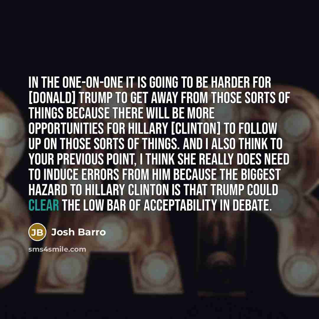 “In the one-on-one it is going to be harder for [Donald] Trump to get away from those sorts of things because there will be more opportunities for Hillary [Clinton] to follow up on those sorts of things. And I also think to your previous point, I think she really does need to induce errors from him…” quote by Josh Barro