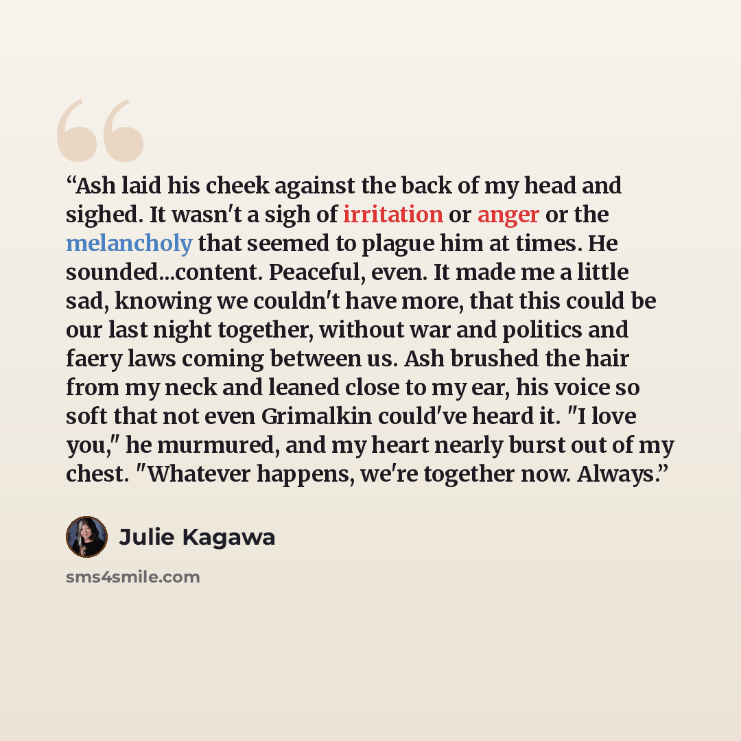 “Ash laid his cheek against the back of my head and sighed. It wasn't a sigh of irritation or anger or the melancholy that seemed to plague him at times. He sounded...content. Peaceful, even. It made me a little sad, knowing we couldn't have more, that this could be our last night together, without…” quote by Julie Kagawa