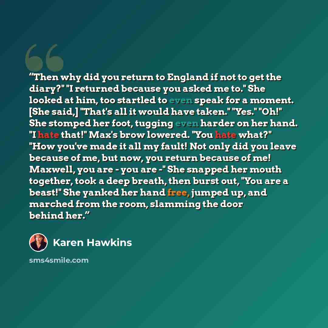 “Then why did you return to England if not to get the diary?" "I returned because you asked me to." She looked at him, too startled to even speak for a moment. [She said,] "That's all it would have taken." "Yes." "Oh!" She stomped her foot, tugging even harder on her hand. "I hate that!" Max's brow…” quote by Karen Hawkins