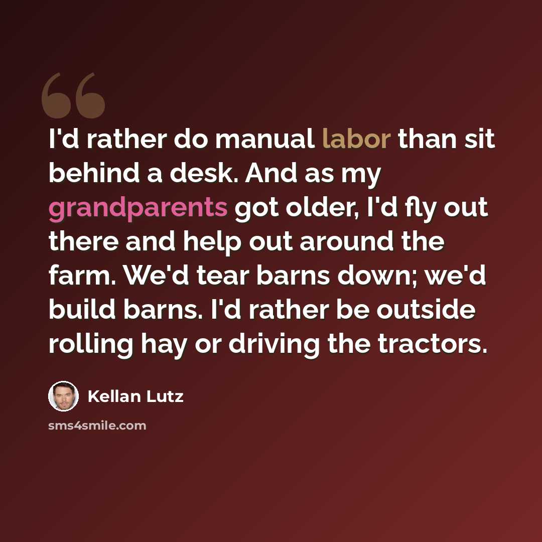 “I'd rather do manual labor than sit behind a desk. And as my grandparents got older, I'd fly out there and help out around the farm. We'd tear barns down; we'd build barns. I'd rather be outside rolling hay or driving the tractors.” quote by Kellan Lutz