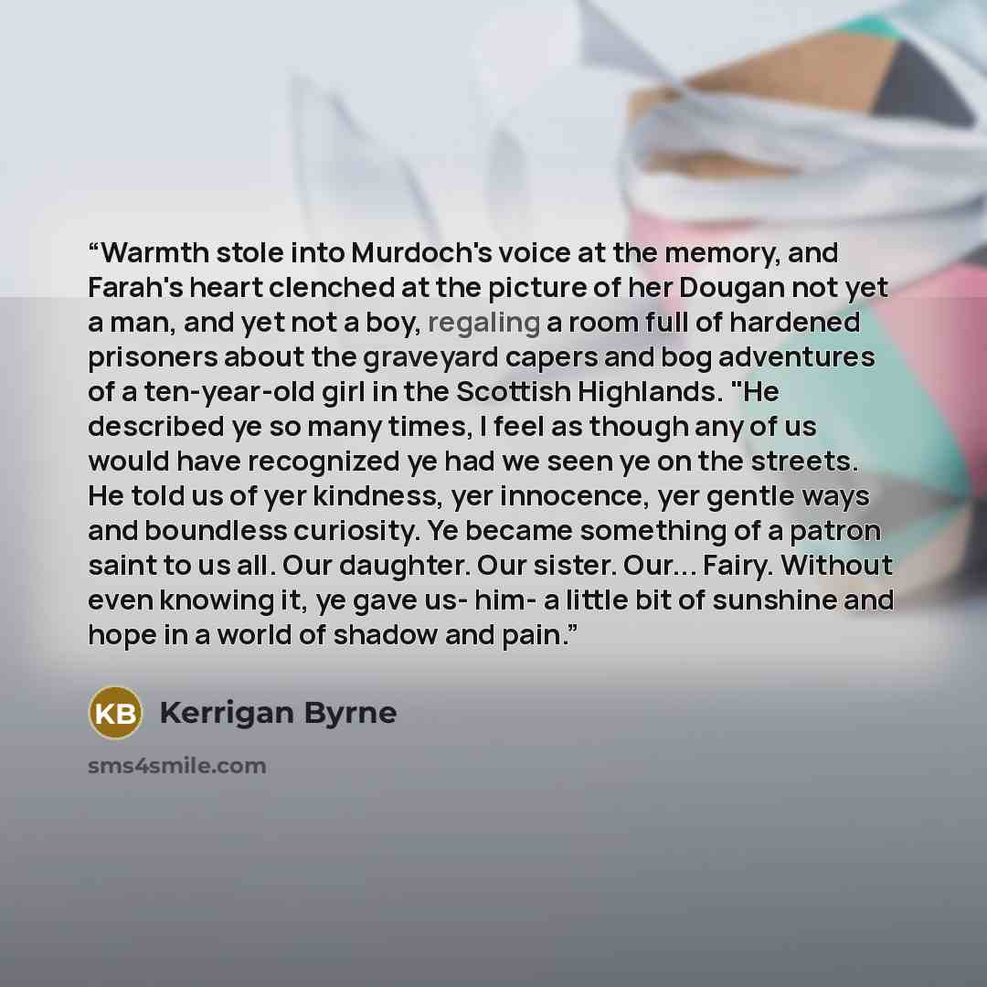 “Warmth stole into Murdoch's voice at the memory, and Farah's heart clenched at the picture of her Dougan not yet a man, and yet not a boy, regaling a room full of hardened prisoners about the graveyard capers and bog adventures of a ten-year-old girl in the Scottish Highlands. "He described ye so…” quote by Kerrigan Byrne