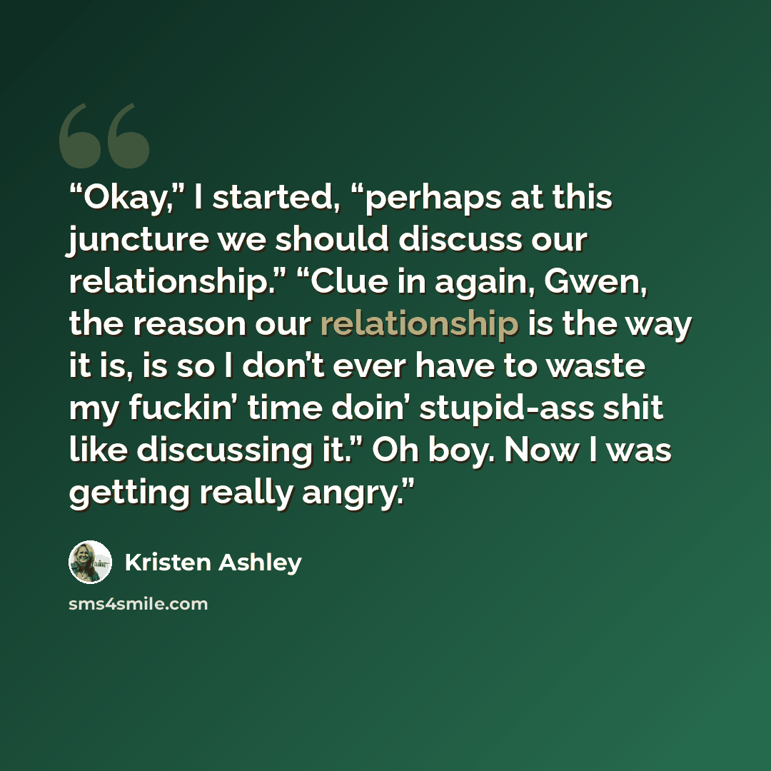 “Okay,” I started, “perhaps at this juncture we should discuss our relationship.” “Clue in again, Gwen, the reason our relationship is the way it is, is so I don’t ever have to waste my fuckin’ time doin’ stupid-ass shit like discussing it.” Oh boy. Now I was getting really angry.” quote by Kristen Ashley