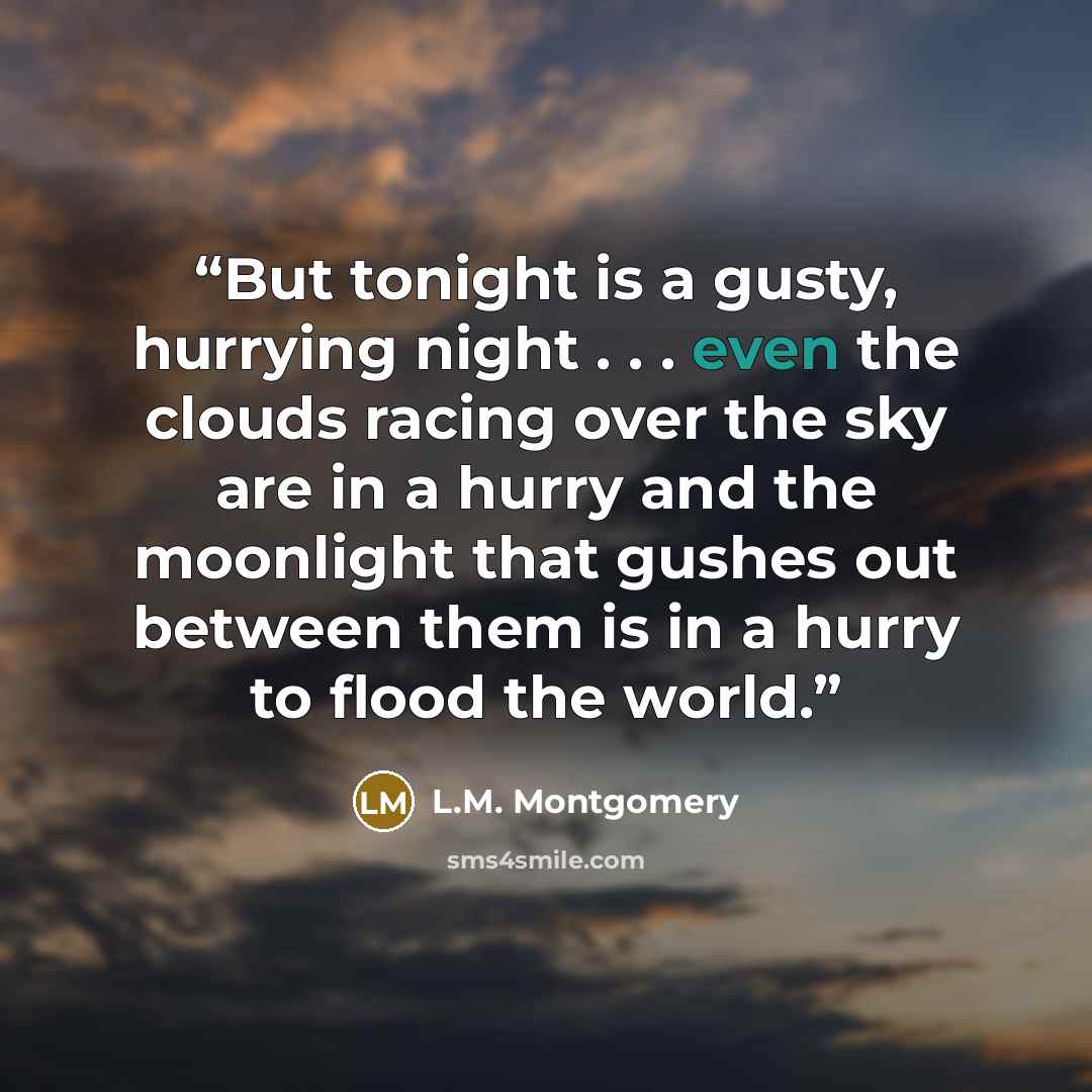 “But tonight is a gusty, hurrying night . . . even the clouds racing over the sky are in a hurry and the moonlight that gushes out between them is in a hurry to flood the world.” quote by L.M. Montgomery