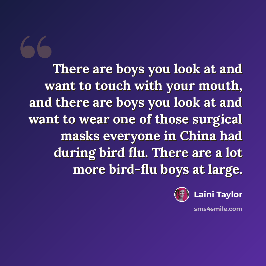 “There are boys you look at and want to touch with your mouth, and there are boys you look at and want to wear one of those surgical masks everyone in China had during bird flu. There are a lot more bird-flu boys at large.” quote by Laini Taylor