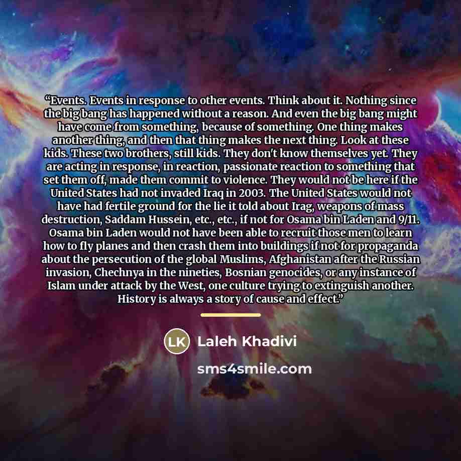 “Events. Events in response to other events. Think about it. Nothing since the big bang has happened without a reason. And even the big bang might have come from something, because of something. One thing makes another thing, and then that thing makes the next thing. Look at these kids. These two…” quote by Laleh Khadivi