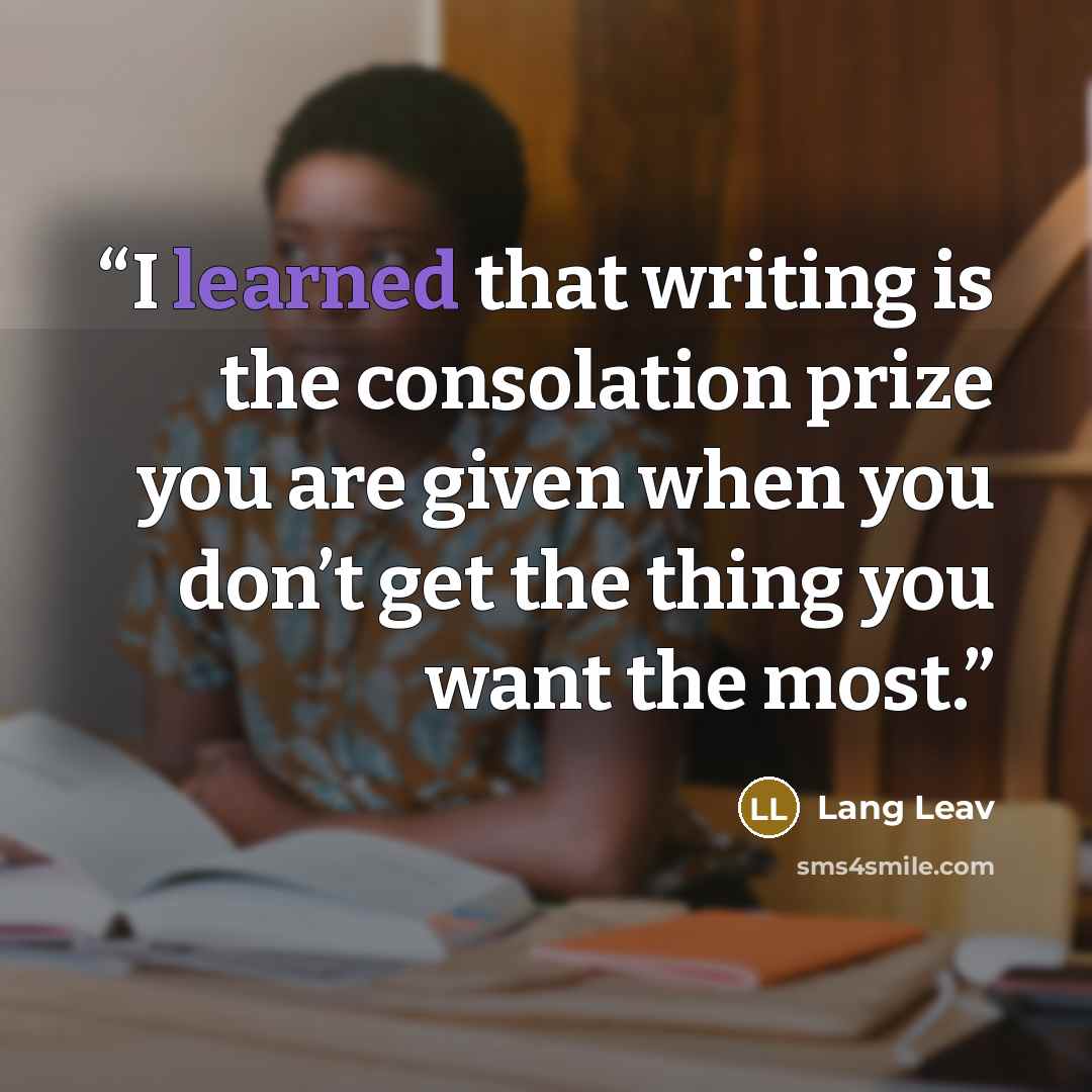 “I learned that writing is the consolation prize you are given when you don’t get the thing you want the most.” quote by Lang Leav