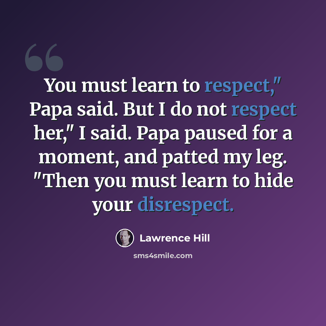 “You must learn to respect," Papa said. But I do not respect her," I said. Papa paused for a moment, and patted my leg. "Then you must learn to hide your disrespect.” quote by Lawrence Hill