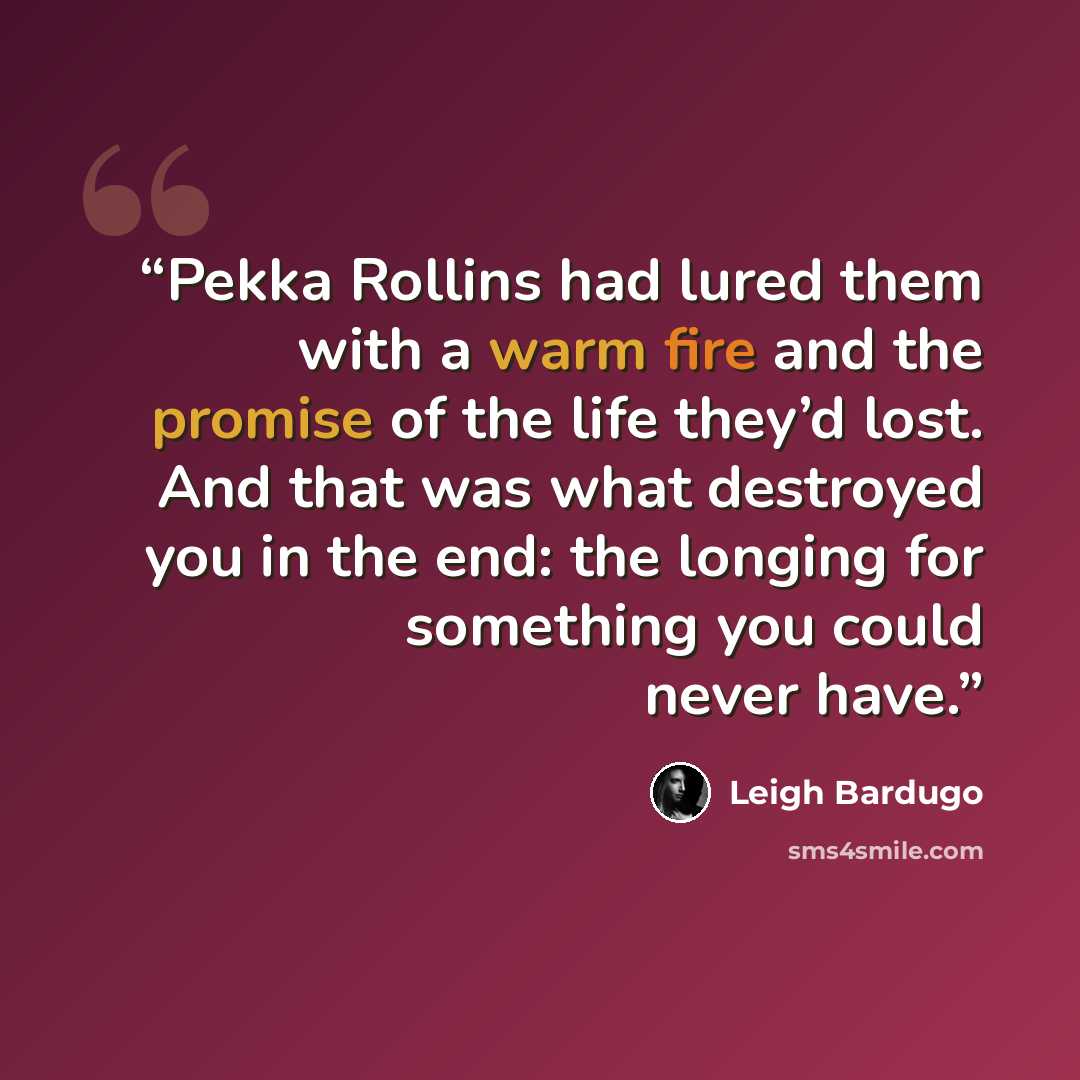 “Pekka Rollins had lured them with a warm fire and the promise of the life they’d lost. And that was what destroyed you in the end: the longing for something you could never have.” quote by Leigh Bardugo