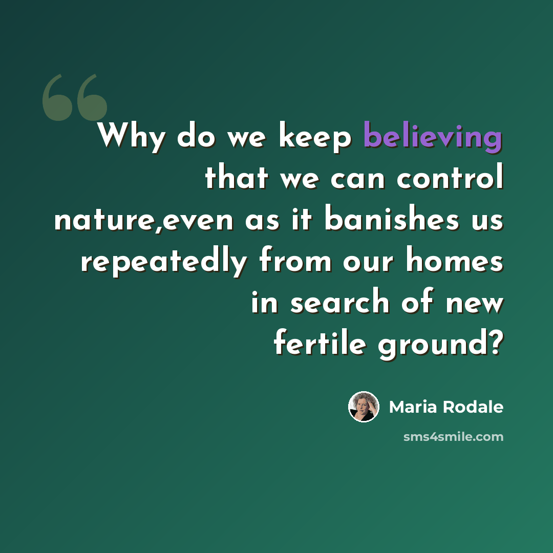 “Why do we keep believing that we can control nature,even as it banishes us repeatedly from our homes in search of new fertile ground?” quote by Maria Rodale