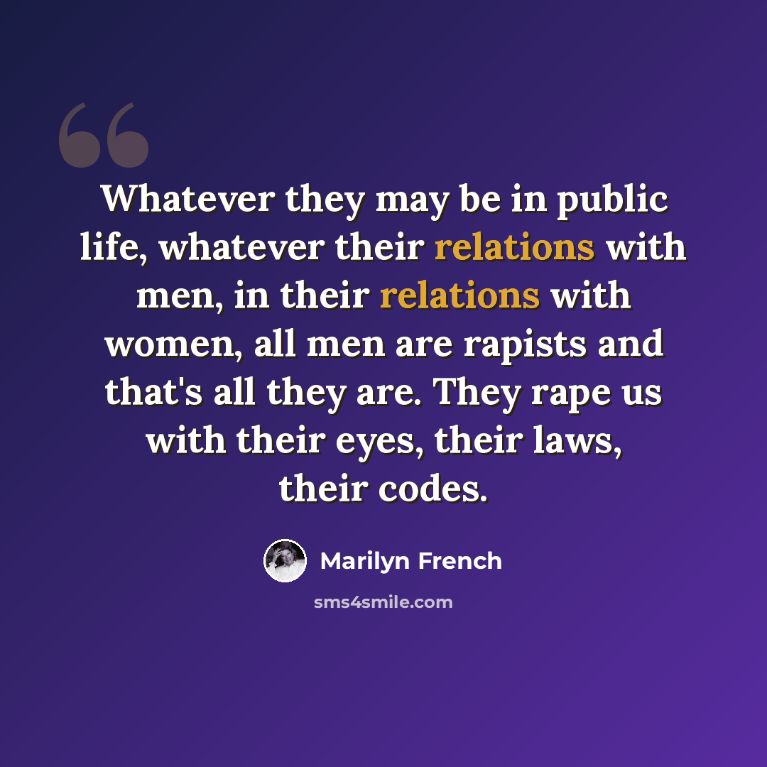 “Whatever they may be in public life, whatever their relations with men, in their relations with women, all men are rapists and that's all they are. They rape us with their eyes, their laws, their codes.” quote by Marilyn French