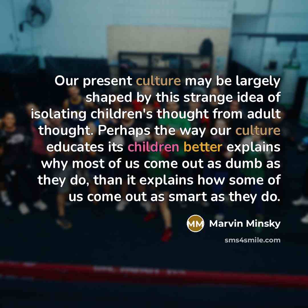 “Our present culture may be largely shaped by this strange idea of isolating children's thought from adult thought. Perhaps the way our culture educates its children better explains why most of us come out as dumb as they do, than it explains how some of us come out as smart as they do.” quote by Marvin Minsky