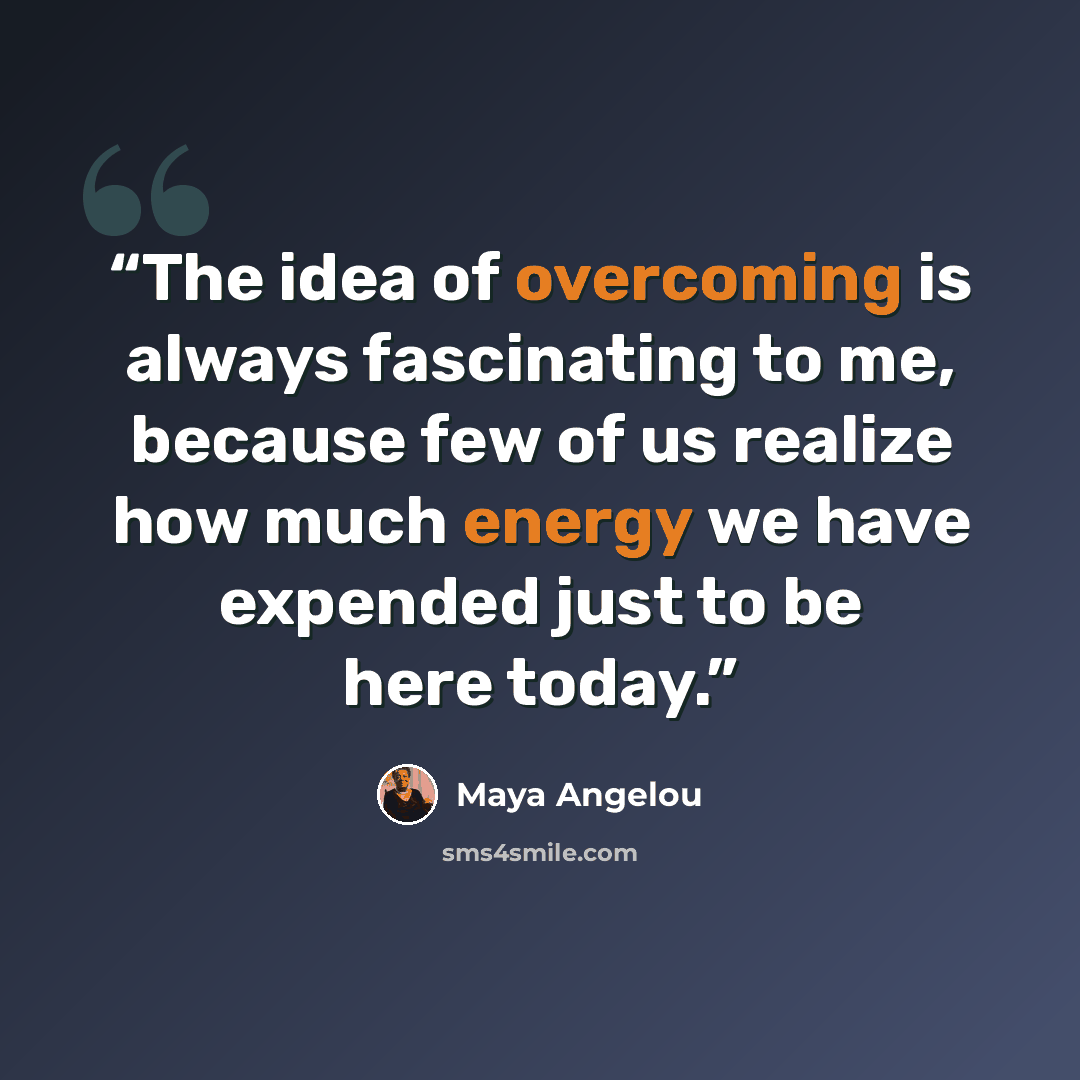 “The idea of overcoming is always fascinating to me, because few of us realize how much energy we have expended just to be here today.” quote by Maya Angelou