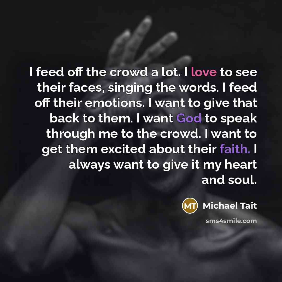 “I feed off the crowd a lot. I love to see their faces, singing the words. I feed off their emotions. I want to give that back to them. I want God to speak through me to the crowd. I want to get them excited about their faith. I always want to give it my heart and soul.” quote by Michael Tait
