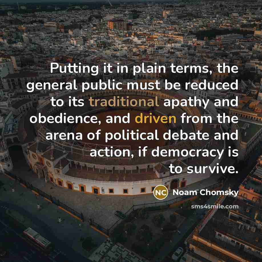 “Putting it in plain terms, the general public must be reduced to its traditional apathy and obedience, and driven from the arena of political debate and action, if democracy is to survive.” quote by Noam Chomsky