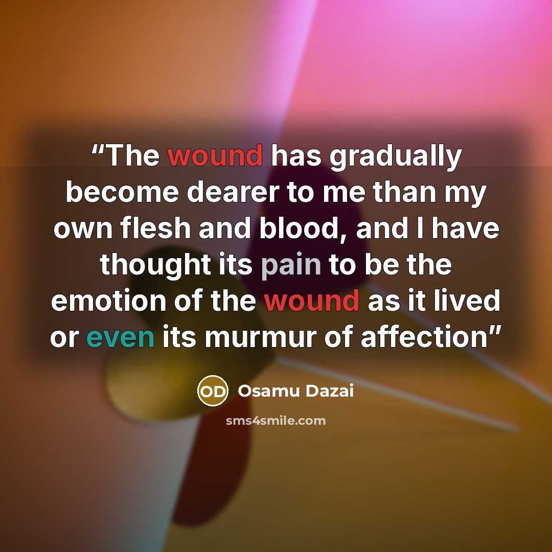 “The wound has gradually become dearer to me than my own flesh and blood, and I have thought its pain to be the emotion of the wound as it lived or even its murmur of affection” quote by Osamu Dazai