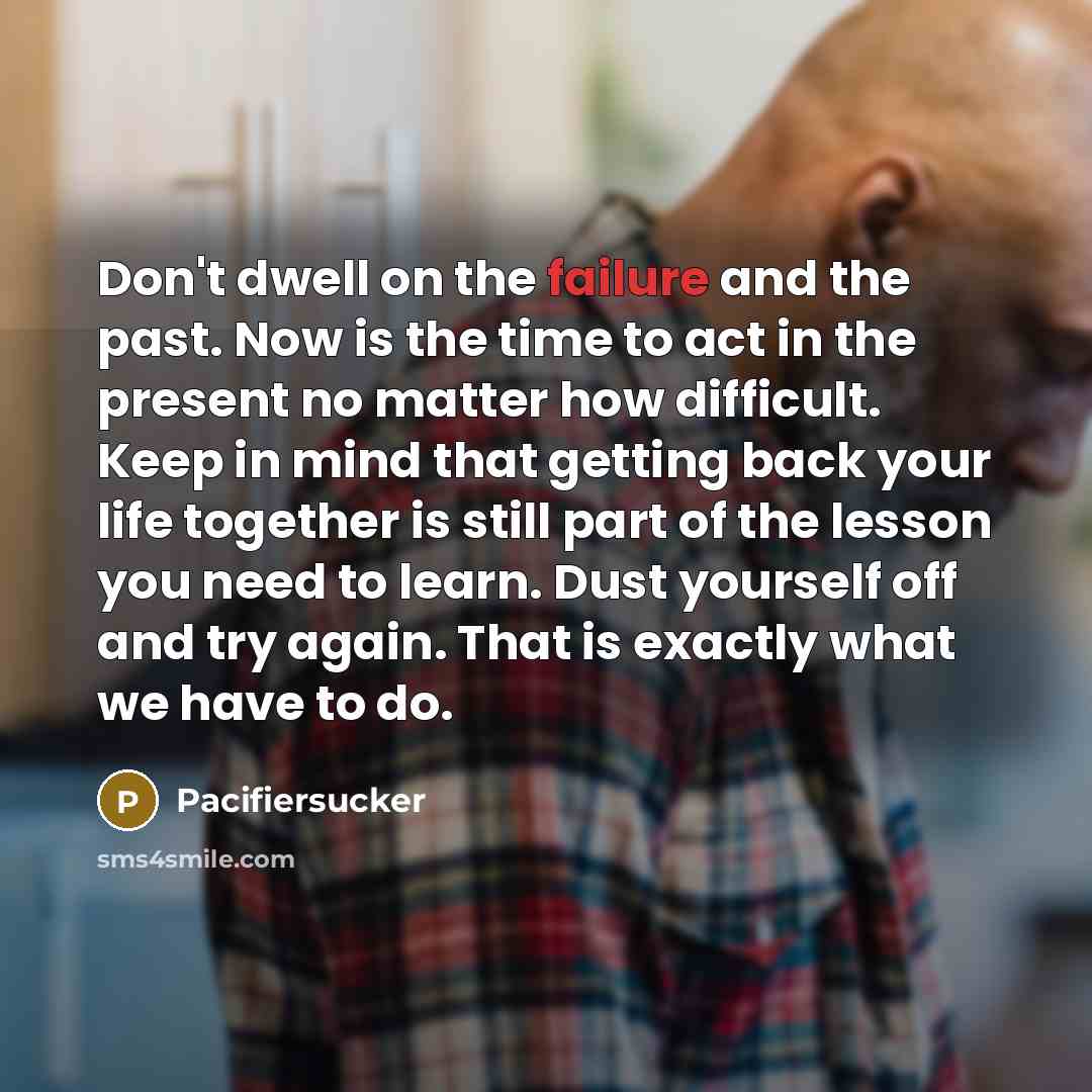 “Don't dwell on the failure and the past. Now is the time to act in the present no matter how difficult. Keep in mind that getting back your life together is still part of the lesson you need to learn. Dust yourself off and try again. That is exactly what we have to do.” quote by Pacifiersucker