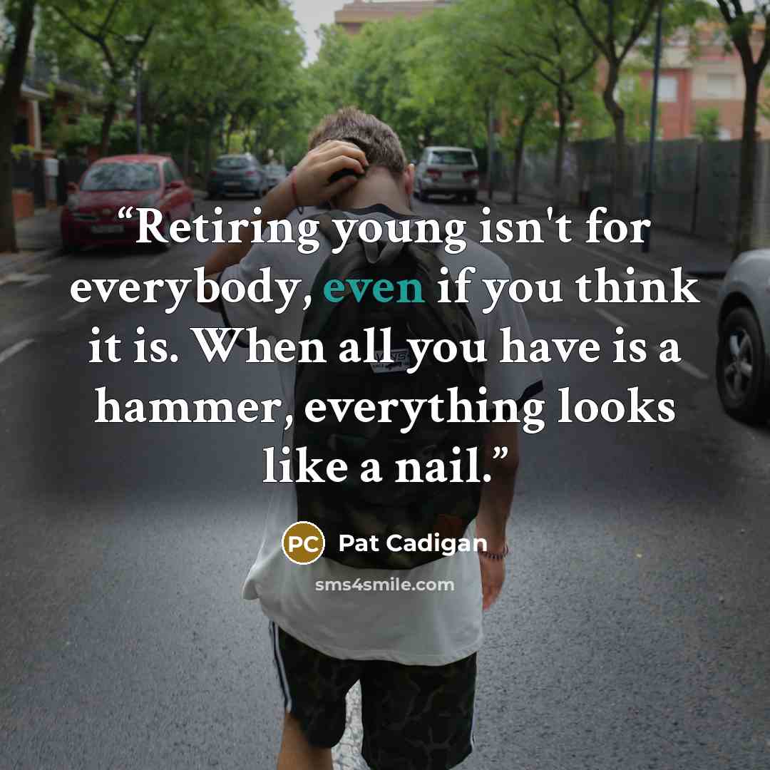“Retiring young isn't for everybody, even if you think it is. When all you have is a hammer, everything looks like a nail.” quote by Pat Cadigan