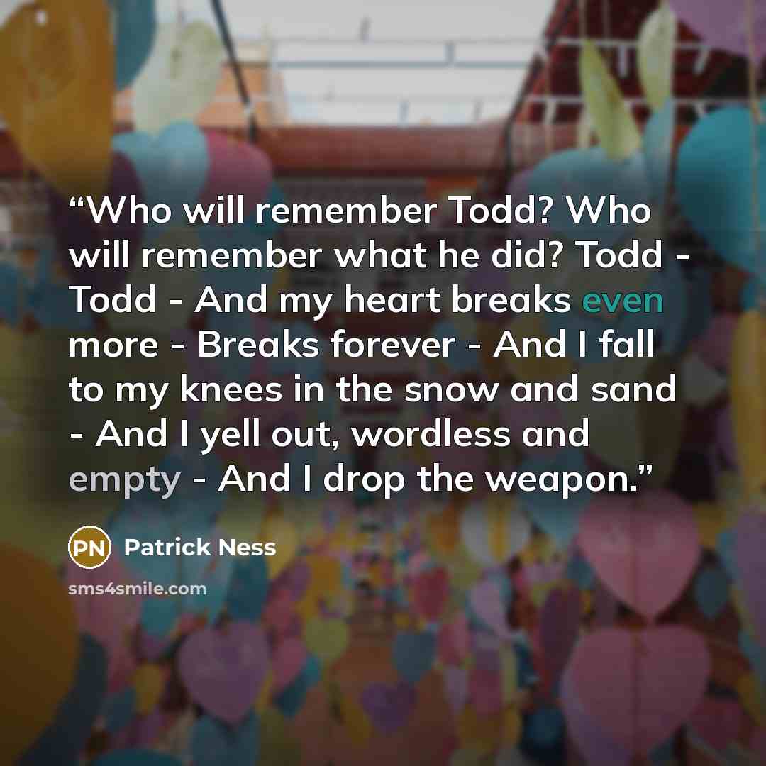 “Who will remember Todd? Who will remember what he did? Todd - Todd - And my heart breaks even more - Breaks forever - And I fall to my knees in the snow and sand - And I yell out, wordless and empty - And I drop the weapon.” quote by Patrick Ness