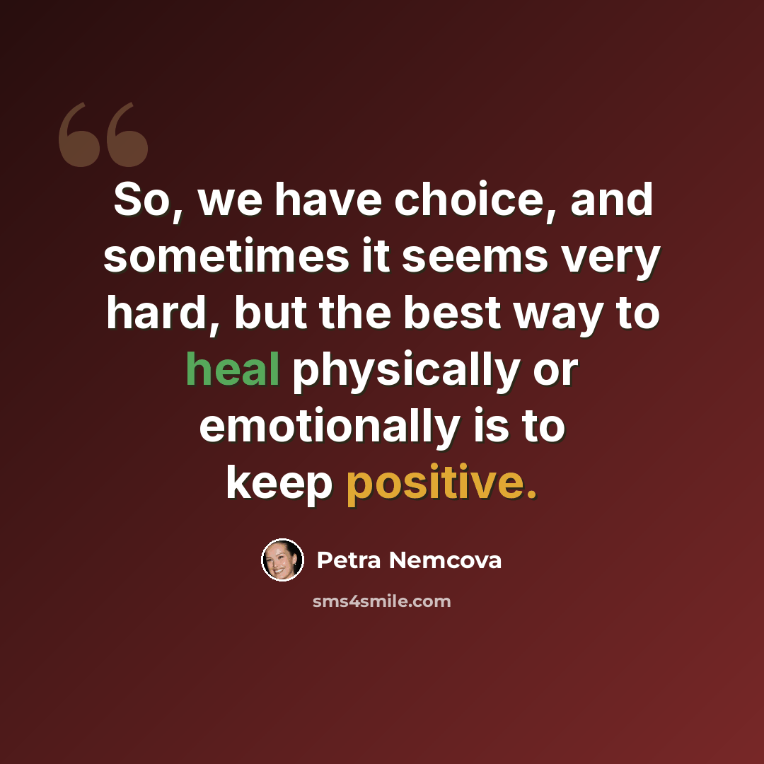 “So, we have choice, and sometimes it seems very hard, but the best way to heal physically or emotionally is to keep positive.” quote by Petra Nemcova