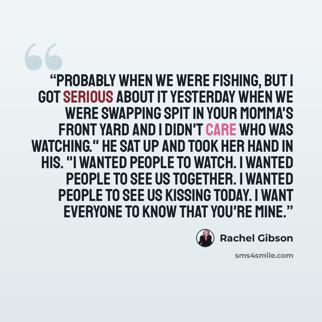 “Probably when we were fishing, but I got serious about it yesterday when we were swapping spit in your momma's front yard and I didn't care who was watching." He sat up and took her hand in his. "I wanted people to watch. I wanted people to see us together. I wanted people to see us kissing today…” quote by Rachel Gibson