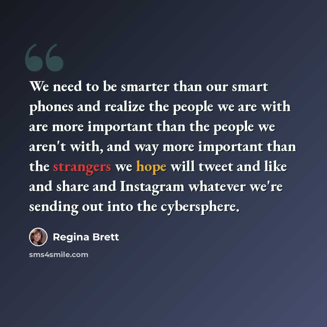 “We need to be smarter than our smart phones and realize the people we are with are more important than the people we aren't with, and way more important than the strangers we hope will tweet and like and share and Instagram whatever we're sending out into the cybersphere.” quote by Regina Brett