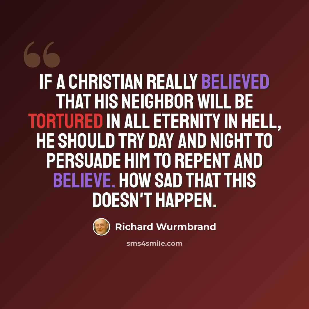 “If a Christian really believed that his neighbor will be tortured in all eternity in Hell, he should try day and night to persuade him to repent and believe. How sad that this doesn't happen.” quote by Richard Wurmbrand