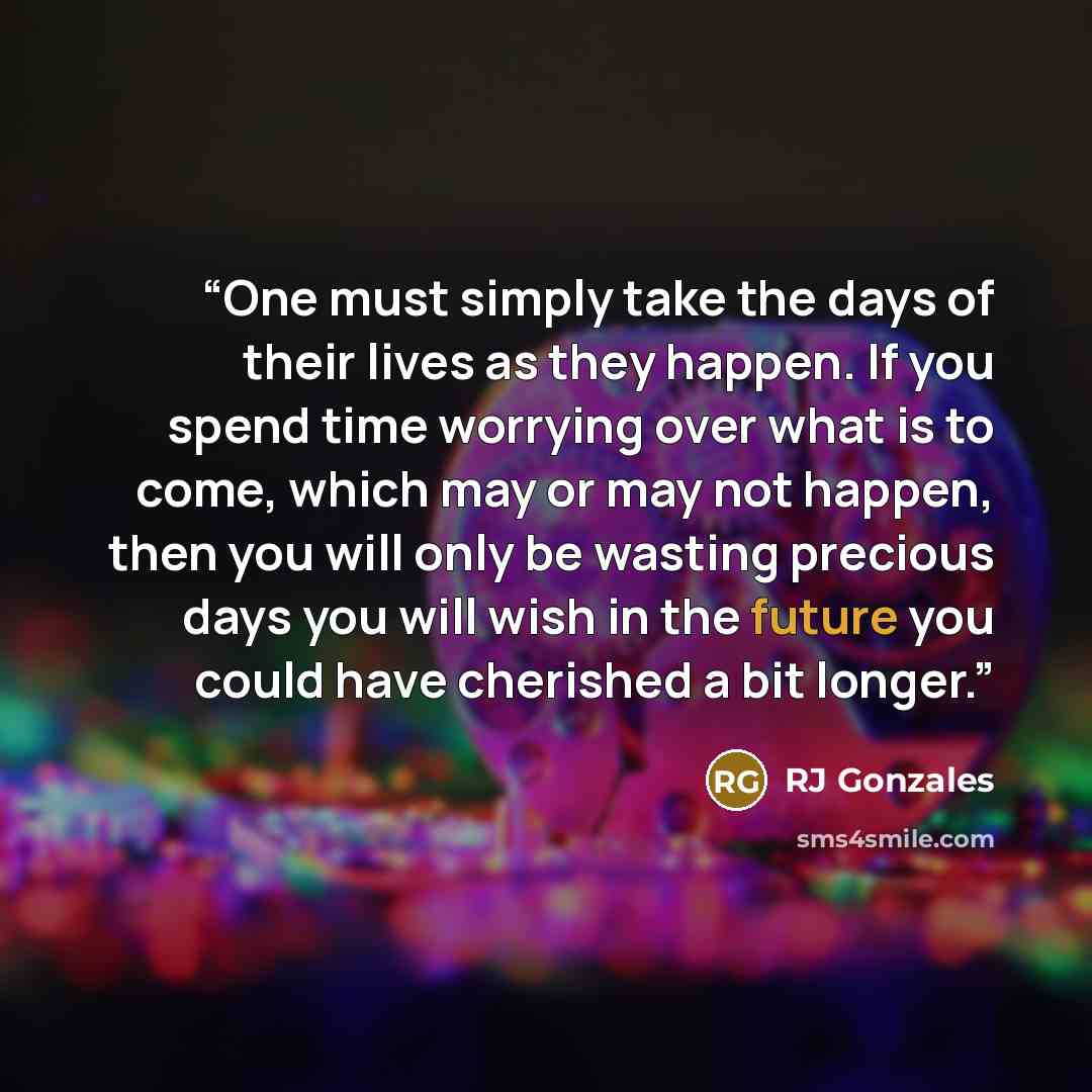 “One must simply take the days of their lives as they happen. If you spend time worrying over what is to come, which may or may not happen, then you will only be wasting precious days you will wish in the future you could have cherished a bit longer.” quote by RJ Gonzales