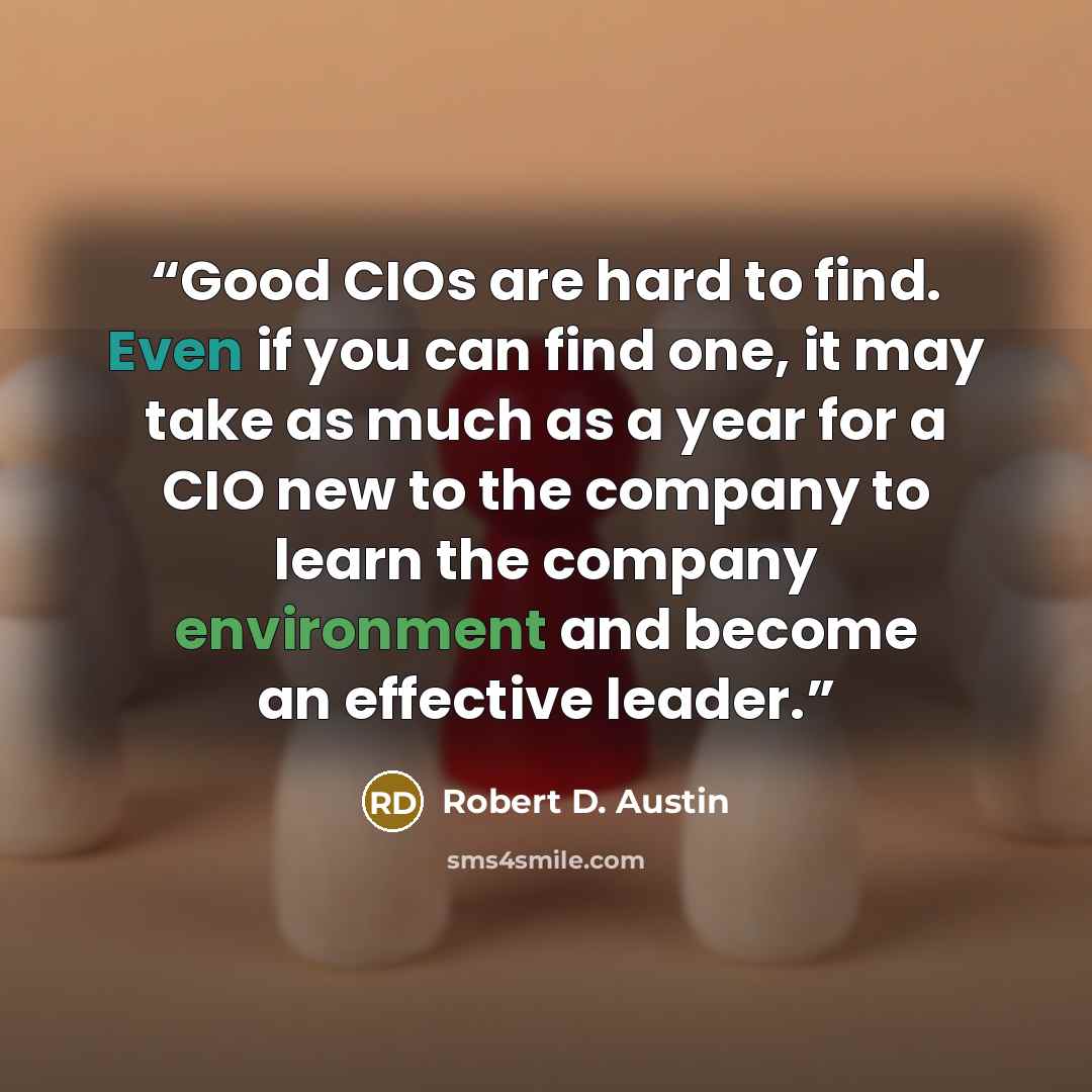 “Good CIOs are hard to find. Even if you can find one, it may take as much as a year for a CIO new to the company to learn the company environment and become an effective leader.” quote by Robert D. Austin