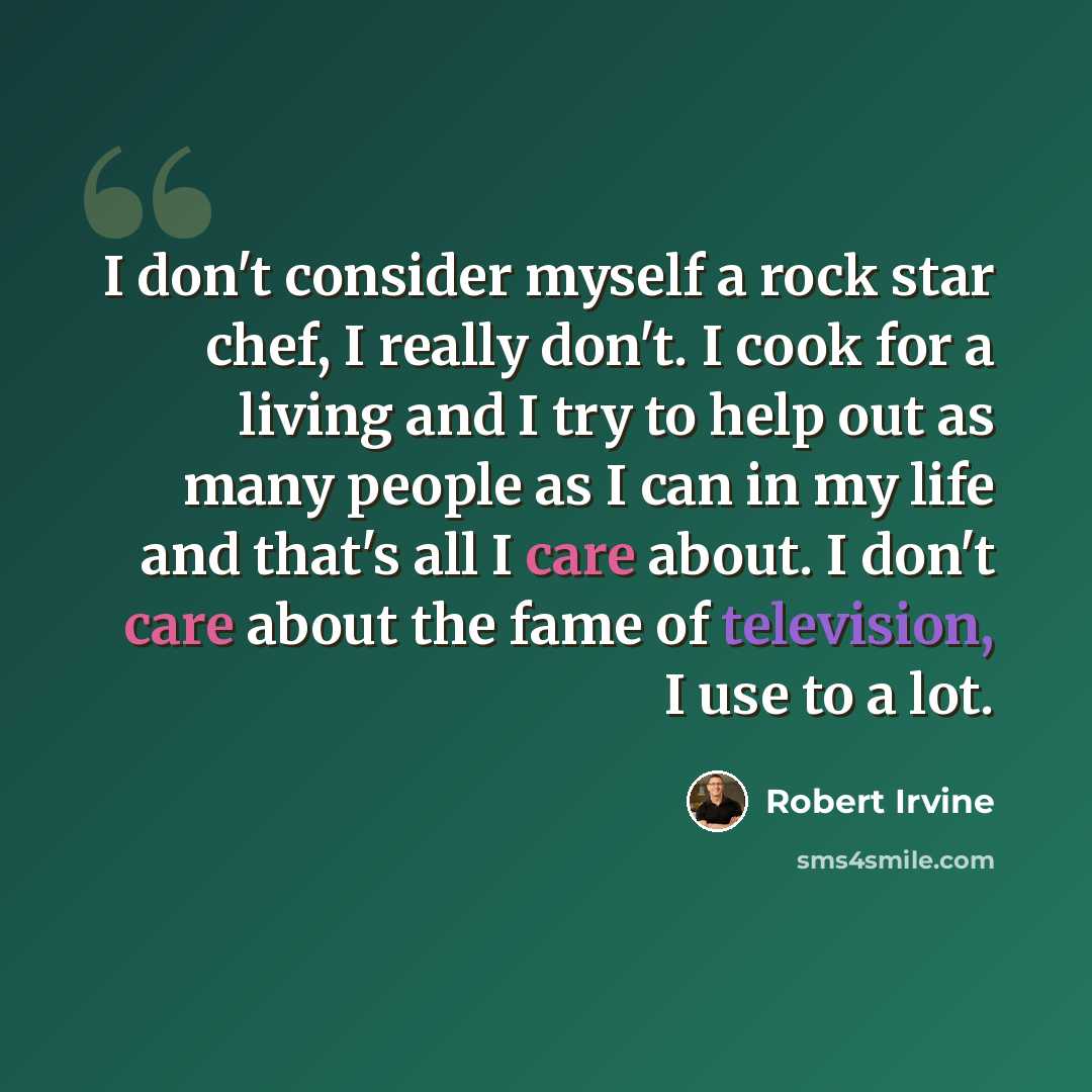 “I don't consider myself a rock star chef, I really don't. I cook for a living and I try to help out as many people as I can in my life and that's all I care about. I don't care about the fame of television, I use to a lot.” quote by Robert Irvine