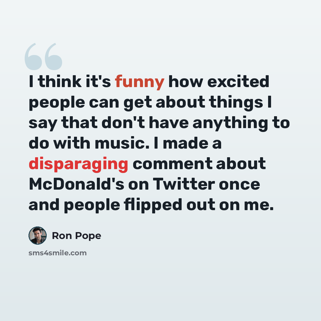 “I think it's funny how excited people can get about things I say that don't have anything to do with music. I made a disparaging comment about McDonald's on Twitter once and people flipped out on me.” quote by Ron Pope