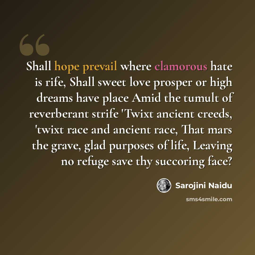 “Shall hope prevail where clamorous hate is rife, Shall sweet love prosper or high dreams have place Amid the tumult of reverberant strife 'Twixt ancient creeds, 'twixt race and ancient race, That mars the grave, glad purposes of life, Leaving no refuge save thy succoring face?” quote by Sarojini Naidu