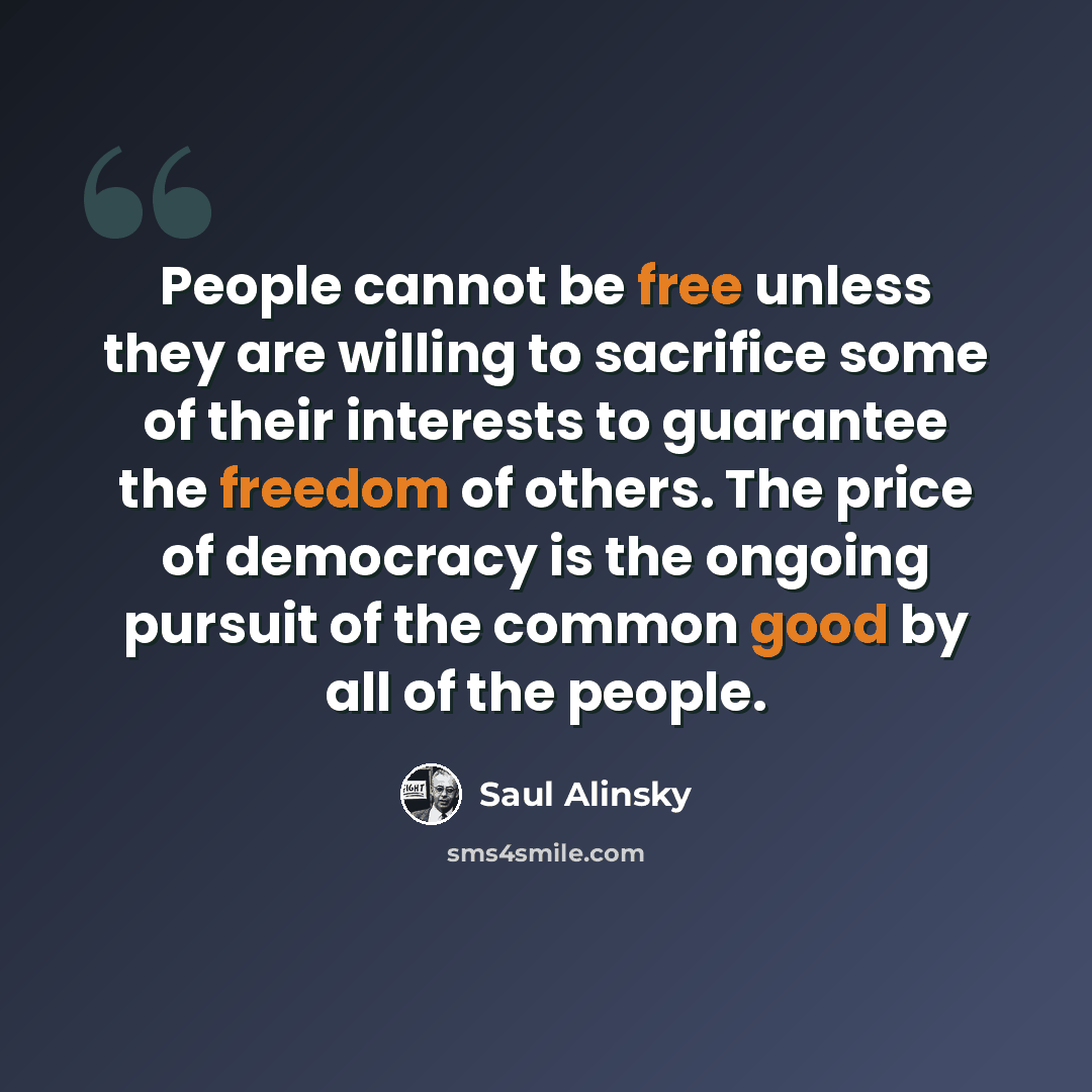 “People cannot be free unless they are willing to sacrifice some of their interests to guarantee the freedom of others. The price of democracy is the ongoing pursuit of the common good by all of the people.” quote by Saul Alinsky