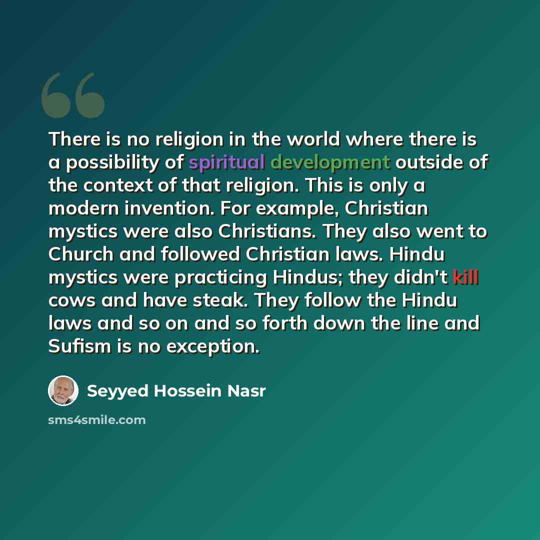 “There is no religion in the world where there is a possibility of spiritual development outside of the context of that religion. This is only a modern invention. For example, Christian mystics were also Christians. They also went to Church and followed Christian laws. Hindu mystics were practicing…” quote by Seyyed Hossein Nasr