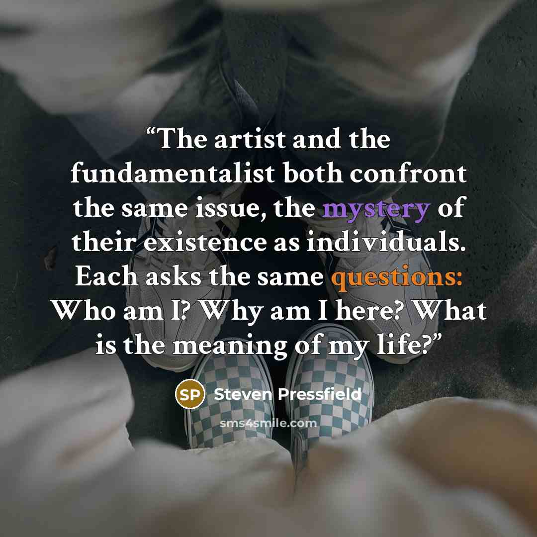 “The artist and the fundamentalist both confront the same issue, the mystery of their existence as individuals. Each asks the same questions: Who am I? Why am I here? What is the meaning of my life?” quote by Steven Pressfield