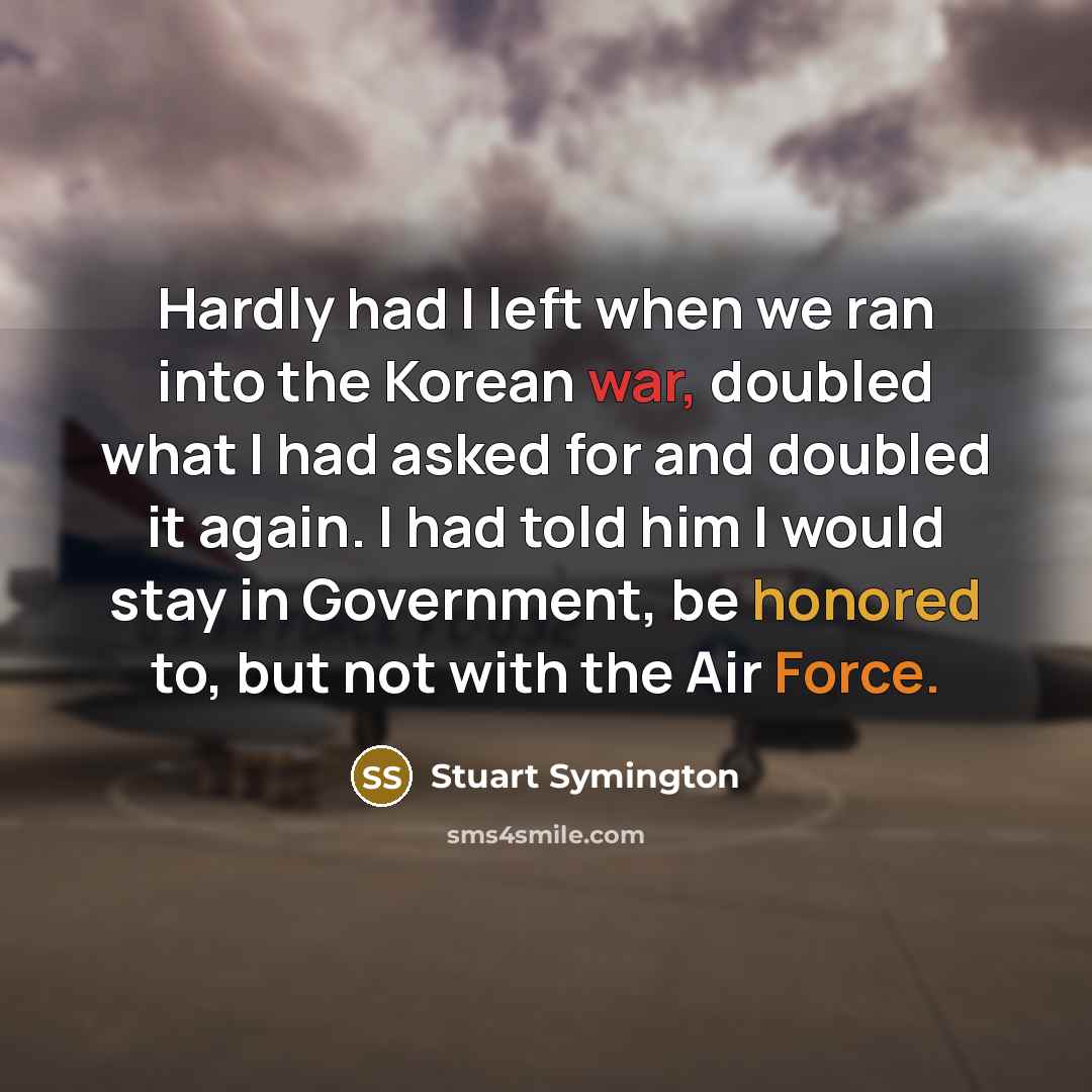 “Hardly had I left when we ran into the Korean war, doubled what I had asked for and doubled it again. I had told him I would stay in Government, be honored to, but not with the Air Force.” quote by Stuart Symington