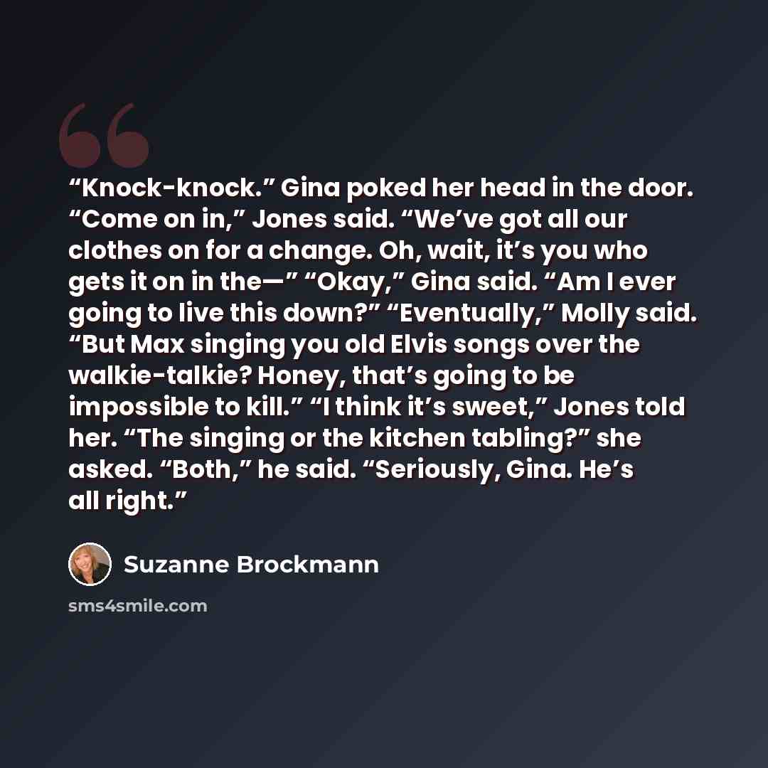 “Knock-knock.” Gina poked her head in the door. “Come on in,” Jones said. “We’ve got all our clothes on for a change. Oh, wait, it’s you who gets it on in the—” “Okay,” Gina said. “Am I ever going to live this down?” “Eventually,” Molly said. “But Max singing you old Elvis songs over the…” quote by Suzanne Brockmann