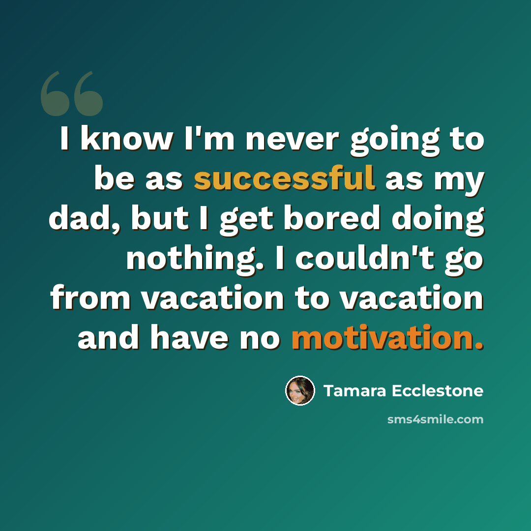 “I know I'm never going to be as successful as my dad, but I get bored doing nothing. I couldn't go from vacation to vacation and have no motivation.” quote by Tamara Ecclestone