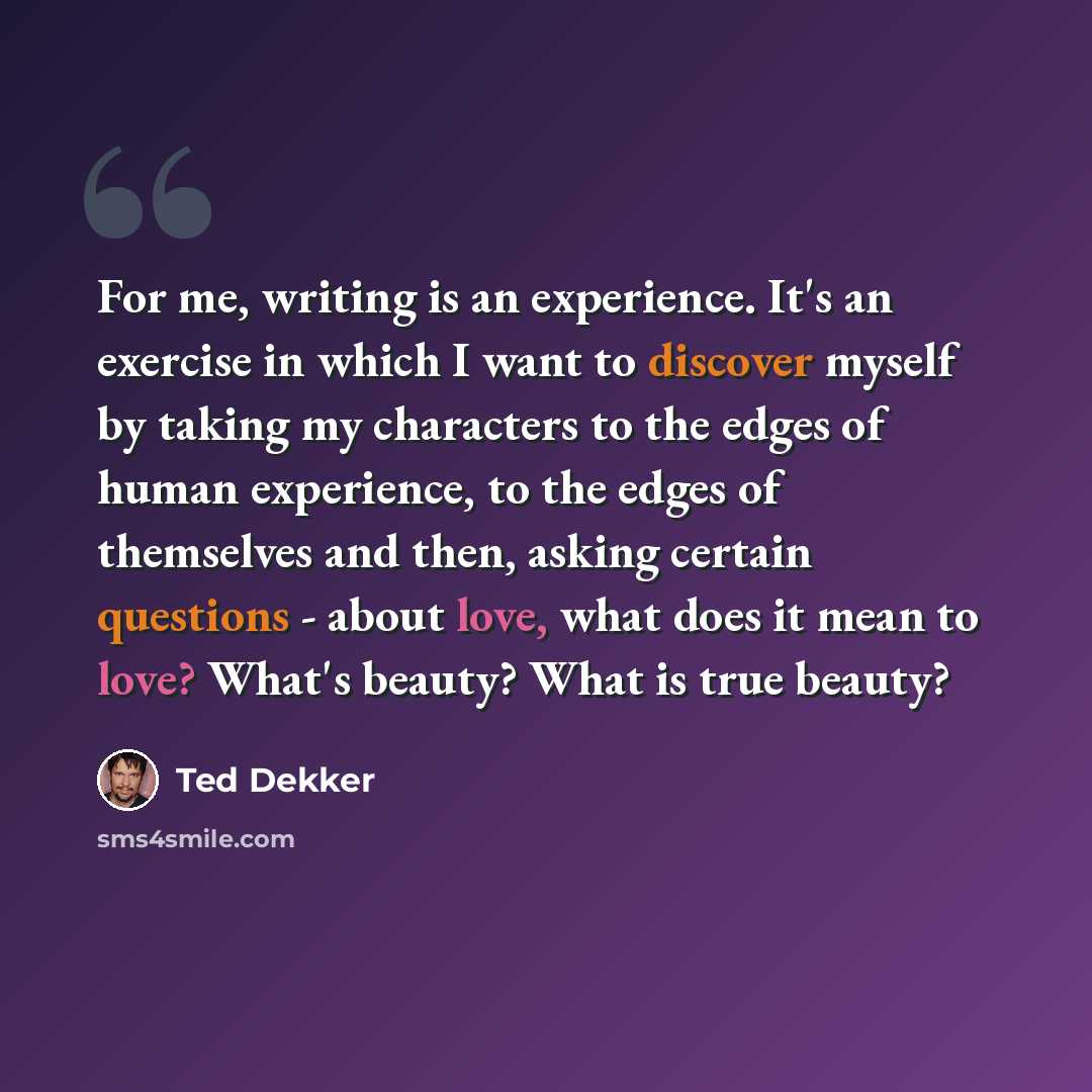 “For me, writing is an experience. It's an exercise in which I want to discover myself by taking my characters to the edges of human experience, to the edges of themselves and then, asking certain questions - about love, what does it mean to love? What's beauty? What is true beauty?” quote by Ted Dekker