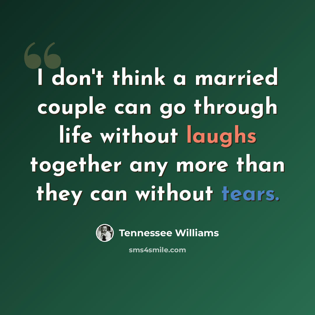 “I don't think a married couple can go through life without laughs together any more than they can without tears.” quote by Tennessee Williams