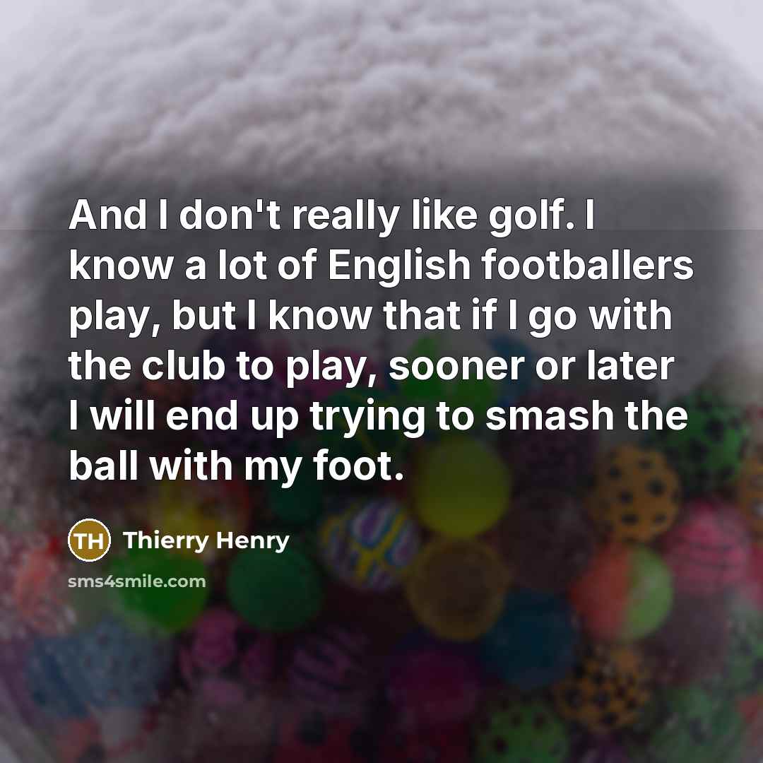 “And I don't really like golf. I know a lot of English footballers play, but I know that if I go with the club to play, sooner or later I will end up trying to smash the ball with my foot.” quote by Thierry Henry