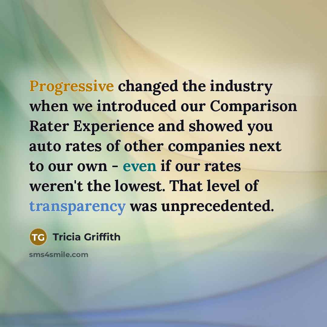 “Progressive changed the industry when we introduced our Comparison Rater Experience and showed you auto rates of other companies next to our own - even if our rates weren't the lowest. That level of transparency was unprecedented.” quote by Tricia Griffith