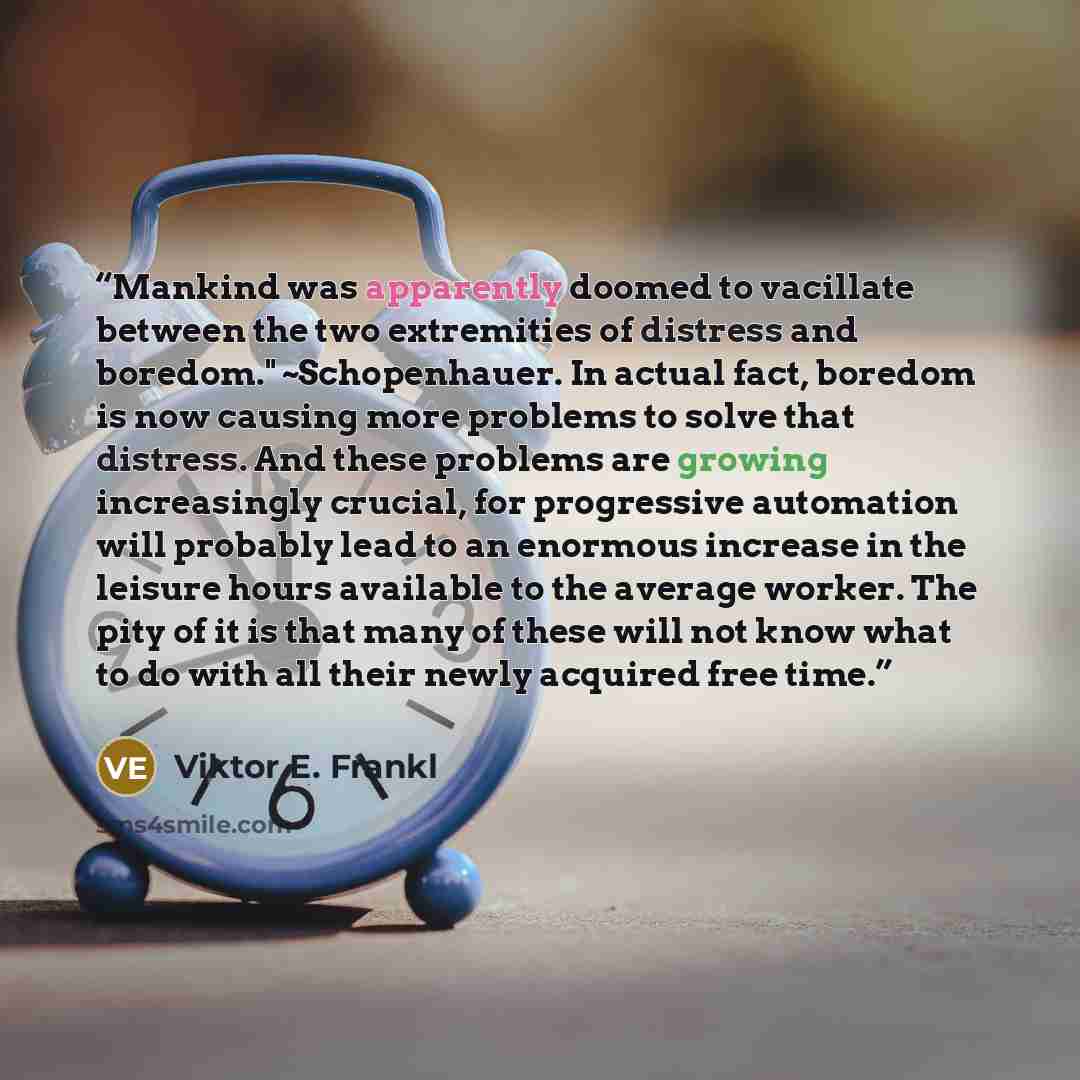 “Mankind was apparently doomed to vacillate between the two extremities of distress and boredom." ~Schopenhauer. In actual fact, boredom is now causing more problems to solve that distress. And these problems are growing increasingly crucial, for progressive automation will probably lead to an…” quote by Viktor E. Frankl