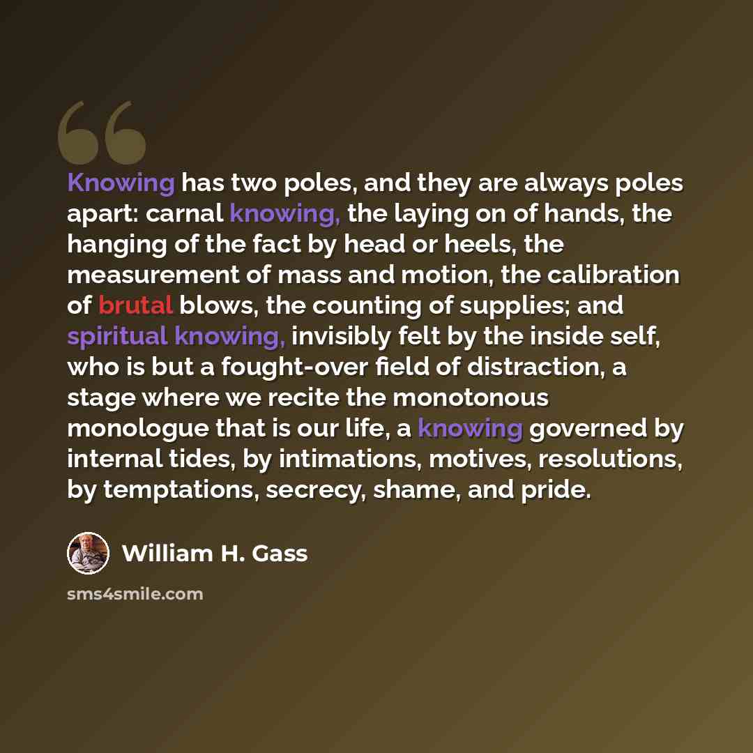 “Knowing has two poles, and they are always poles apart: carnal knowing, the laying on of hands, the hanging of the fact by head or heels, the measurement of mass and motion, the calibration of brutal blows, the counting of supplies; and spiritual knowing, invisibly felt by the inside self, who is…” quote by William H. Gass