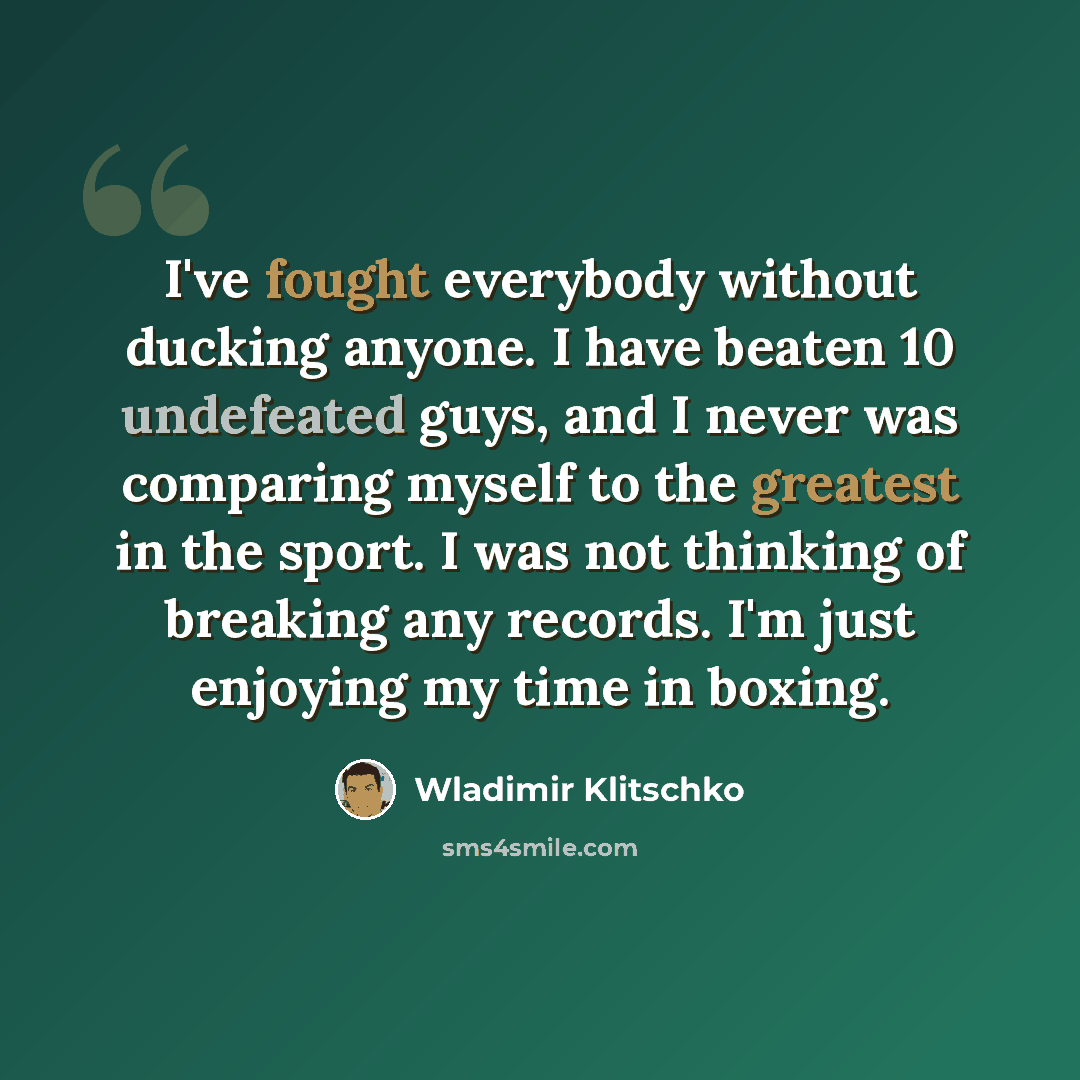 “I've fought everybody without ducking anyone. I have beaten 10 undefeated guys, and I never was comparing myself to the greatest in the sport. I was not thinking of breaking any records. I'm just enjoying my time in boxing.” quote by Wladimir Klitschko